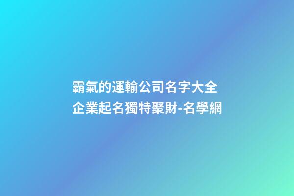 霸氣的運輸公司名字大全 企業起名獨特聚財-名學網